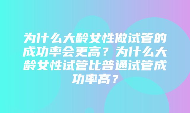 为什么大龄女性做试管的成功率会更高？为什么大龄女性试管比普通试管成功率高？