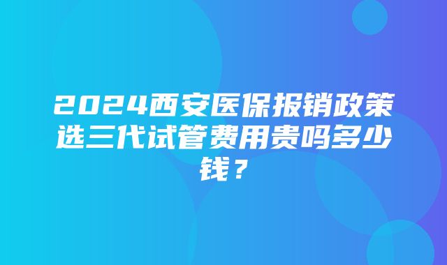 2024西安医保报销政策选三代试管费用贵吗多少钱？