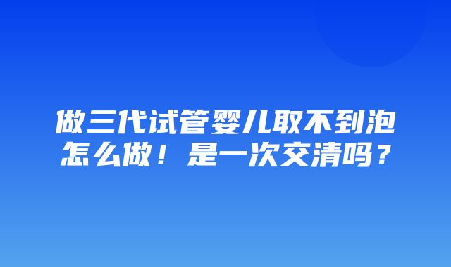 做三代试管婴儿取不到泡怎么做！是一次交清吗？