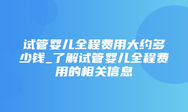 试管婴儿全程费用大约多少钱_了解试管婴儿全程费用的相关信息