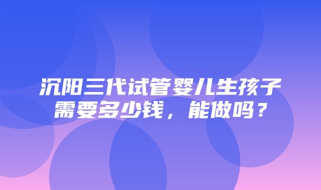 沉阳三代试管婴儿生孩子需要多少钱，能做吗？