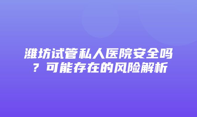 潍坊试管私人医院安全吗？可能存在的风险解析