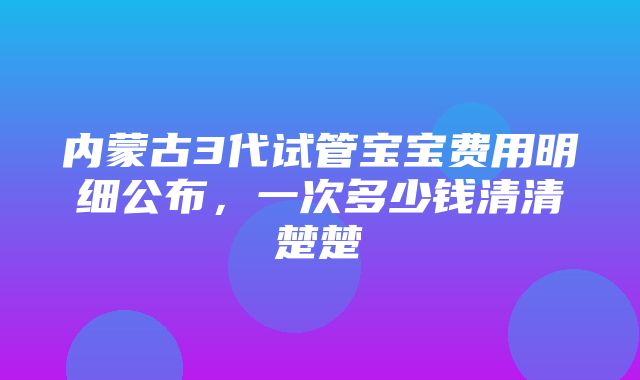 内蒙古3代试管宝宝费用明细公布，一次多少钱清清楚楚