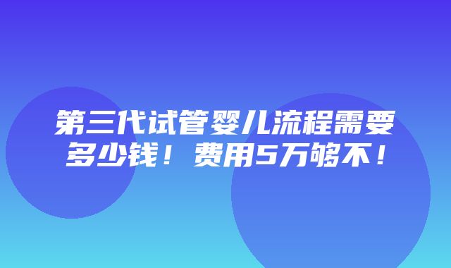 第三代试管婴儿流程需要多少钱！费用5万够不！