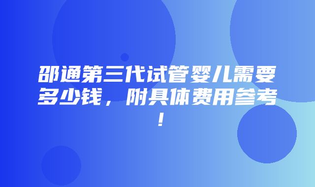 邵通第三代试管婴儿需要多少钱，附具体费用参考！