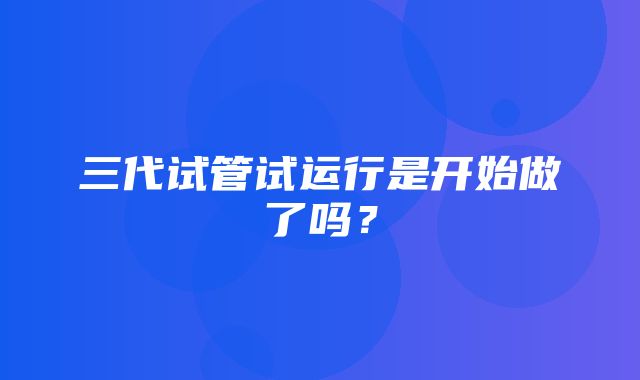 三代试管试运行是开始做了吗？