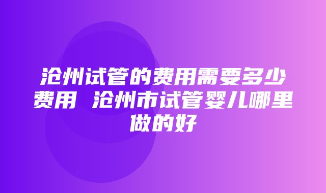 沧州试管的费用需要多少费用 沧州市试管婴儿哪里做的好