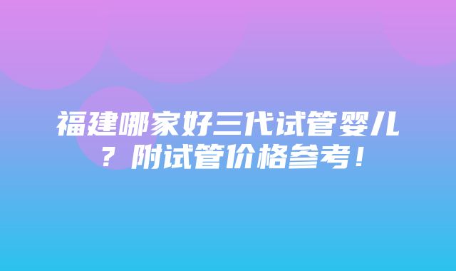 福建哪家好三代试管婴儿？附试管价格参考！