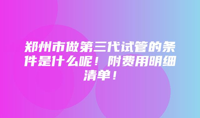 郑州市做第三代试管的条件是什么呢！附费用明细清单！