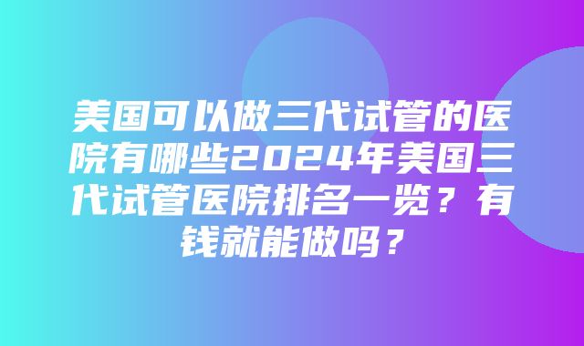 美国可以做三代试管的医院有哪些2024年美国三代试管医院排名一览？有钱就能做吗？