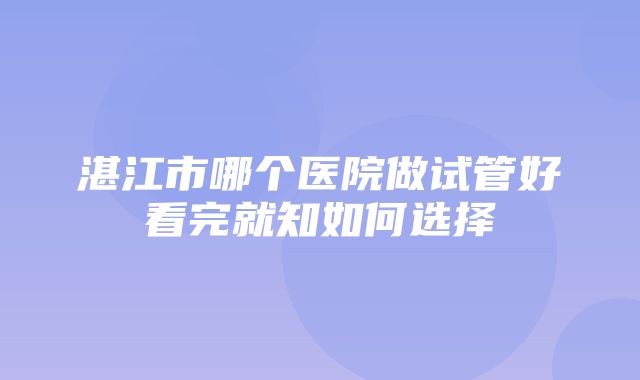 湛江市哪个医院做试管好看完就知如何选择