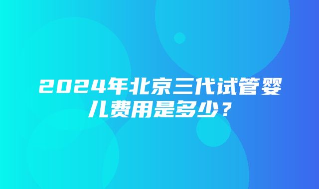 2024年北京三代试管婴儿费用是多少？