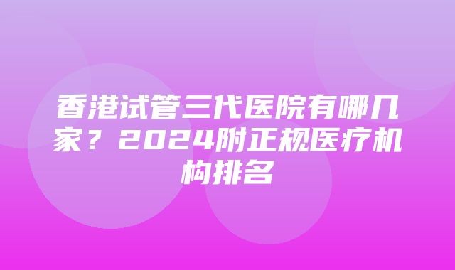 香港试管三代医院有哪几家？2024附正规医疗机构排名