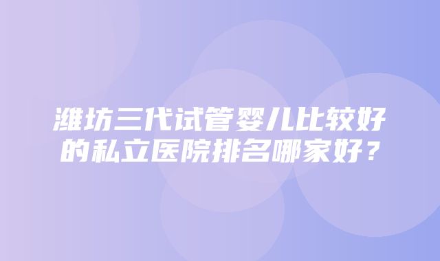 潍坊三代试管婴儿比较好的私立医院排名哪家好？