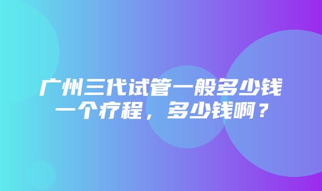 广州三代试管一般多少钱一个疗程，多少钱啊？