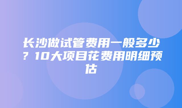 长沙做试管费用一般多少？10大项目花费用明细预估