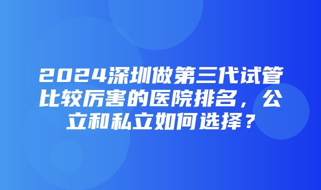 2024深圳做第三代试管比较厉害的医院排名，公立和私立如何选择？