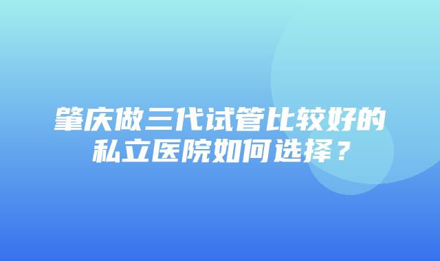 肇庆做三代试管比较好的私立医院如何选择？