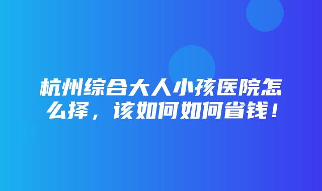 杭州综合大人小孩医院怎么择，该如何如何省钱！