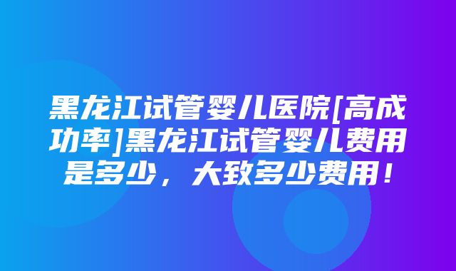 黑龙江试管婴儿医院[高成功率]黑龙江试管婴儿费用是多少，大致多少费用！