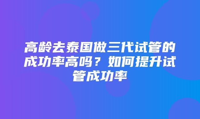 高龄去泰国做三代试管的成功率高吗？如何提升试管成功率