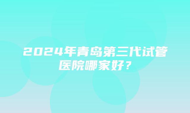 2024年青岛第三代试管医院哪家好？