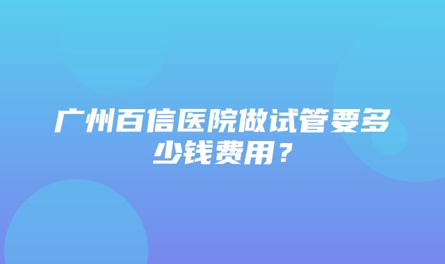 广州百信医院做试管要多少钱费用？