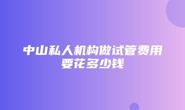 中山私人机构做试管费用要花多少钱