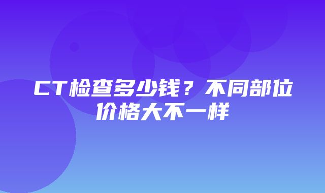 CT检查多少钱？不同部位价格大不一样