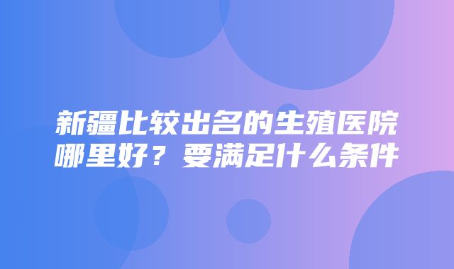 新疆比较出名的生殖医院哪里好？要满足什么条件