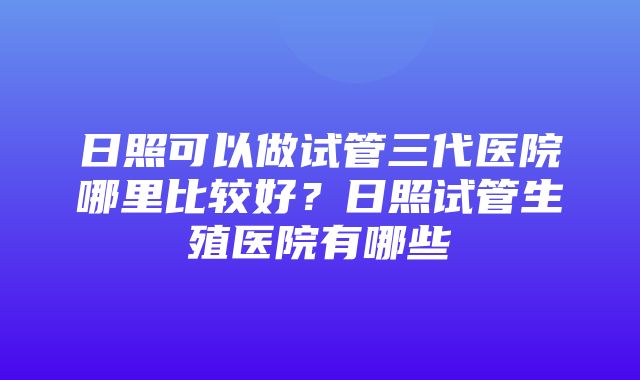 日照可以做试管三代医院哪里比较好？日照试管生殖医院有哪些