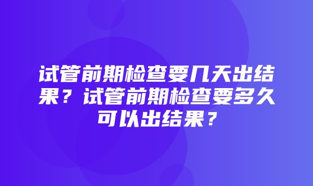 试管前期检查要几天出结果？试管前期检查要多久可以出结果？