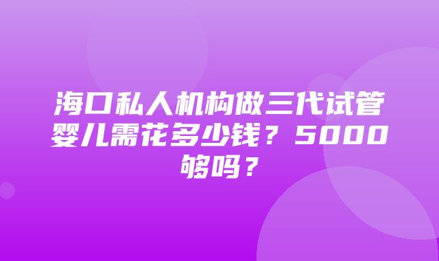 海口私人机构做三代试管婴儿需花多少钱？5000够吗？