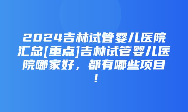 2024吉林试管婴儿医院汇总[重点]吉林试管婴儿医院哪家好，都有哪些项目！