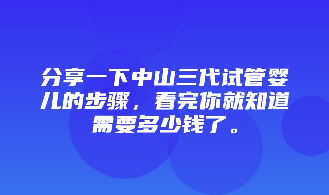 分享一下中山三代试管婴儿的步骤，看完你就知道需要多少钱了。