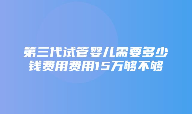 第三代试管婴儿需要多少钱费用费用15万够不够