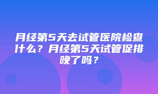 月经第5天去试管医院检查什么？月经第5天试管促排晚了吗？