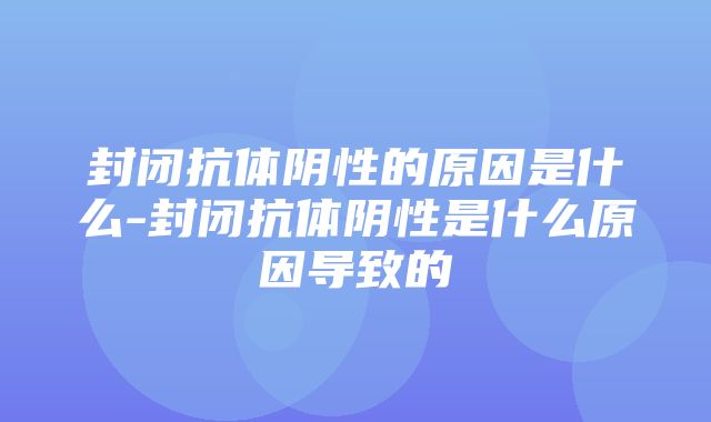 封闭抗体阴性的原因是什么-封闭抗体阴性是什么原因导致的