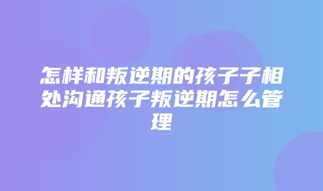 怎样和叛逆期的孩子子相处沟通孩子叛逆期怎么管理