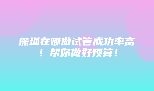 深圳在哪做试管成功率高！帮你做好预算！