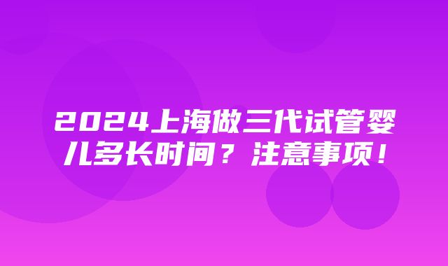 2024上海做三代试管婴儿多长时间？注意事项！