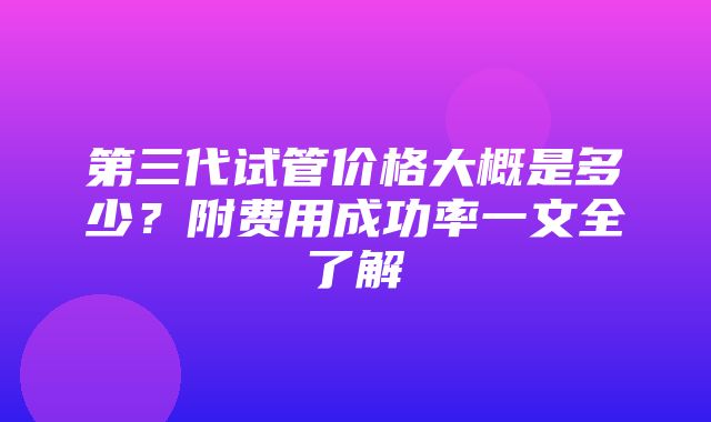 第三代试管价格大概是多少？附费用成功率一文全了解