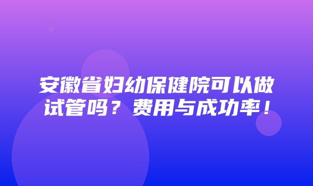 安徽省妇幼保健院可以做试管吗？费用与成功率！