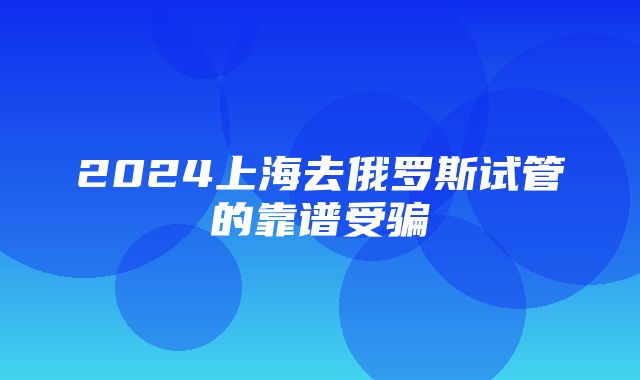 2024上海去俄罗斯试管的靠谱受骗