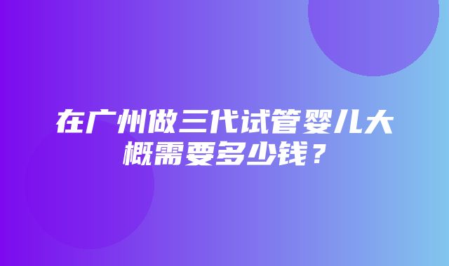 在广州做三代试管婴儿大概需要多少钱？