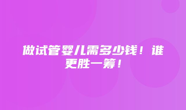 做试管婴儿需多少钱！谁更胜一筹！