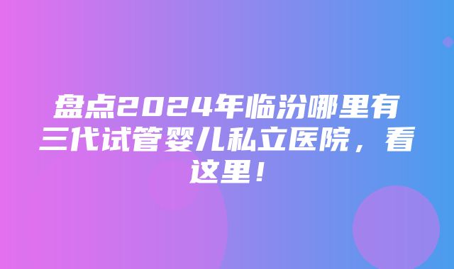 盘点2024年临汾哪里有三代试管婴儿私立医院，看这里！