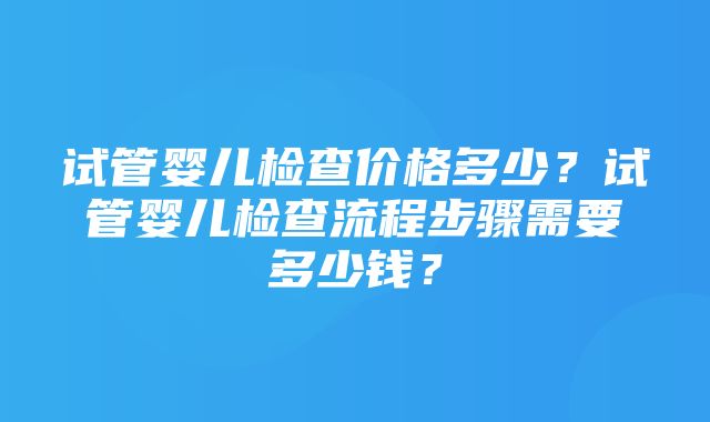 试管婴儿检查价格多少？试管婴儿检查流程步骤需要多少钱？