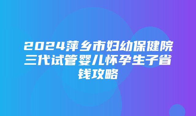 2024萍乡市妇幼保健院三代试管婴儿怀孕生子省钱攻略