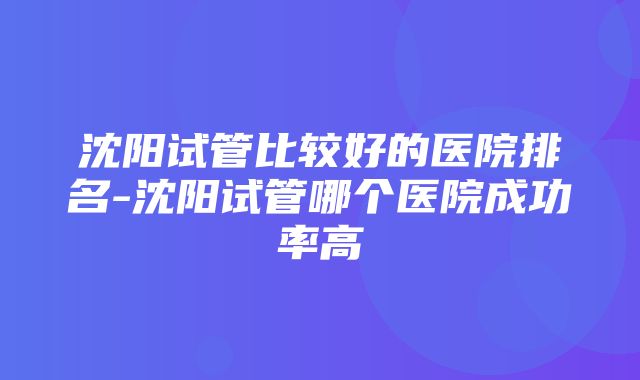 沈阳试管比较好的医院排名-沈阳试管哪个医院成功率高